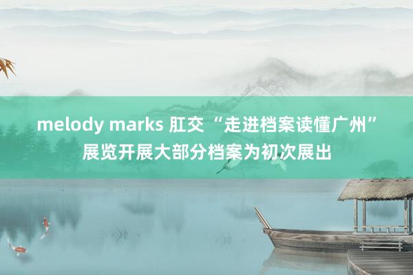 melody marks 肛交 “走进档案读懂广州”展览开展大部分档案为初次展出