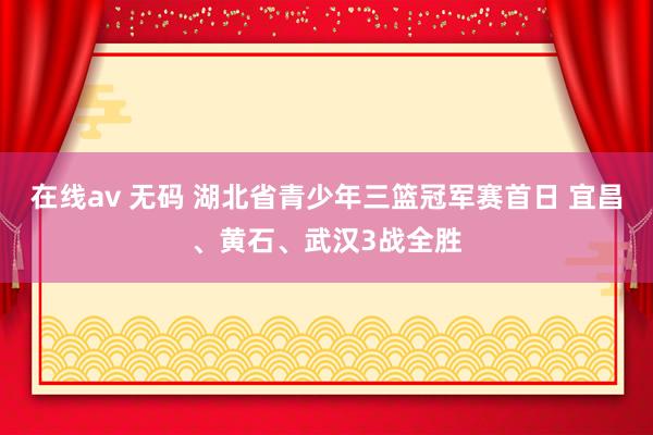 在线av 无码 湖北省青少年三篮冠军赛首日 宜昌、黄石、武汉3战全胜