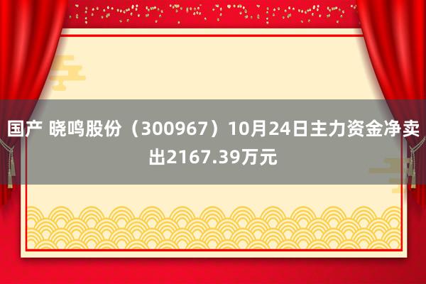 国产 晓鸣股份（300967）10月24日主力资金净卖出2167.39万元