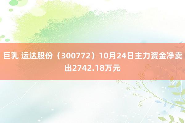 巨乳 运达股份（300772）10月24日主力资金净卖出2742.18万元