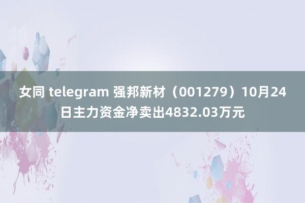 女同 telegram 强邦新材（001279）10月24日主力资金净卖出4832.03万元