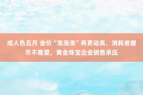 成人色五月 金价“涨涨涨”再更动高，消耗者握币不雅望，黄金珠宝企业销售承压