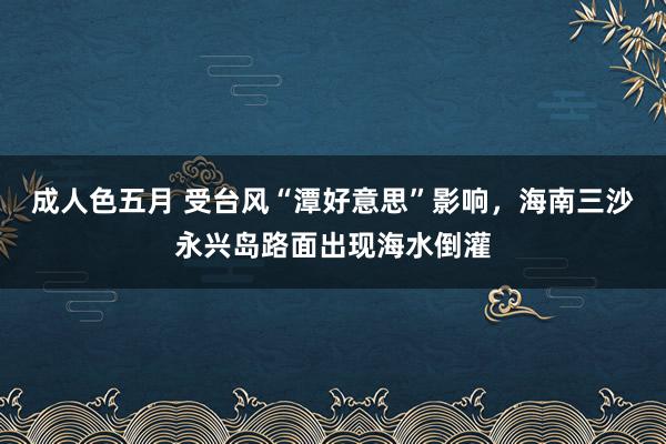 成人色五月 受台风“潭好意思”影响，海南三沙永兴岛路面出现海水倒灌