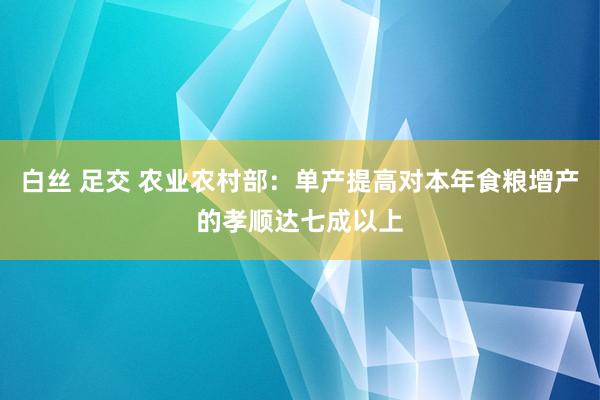 白丝 足交 农业农村部：单产提高对本年食粮增产的孝顺达七成以上