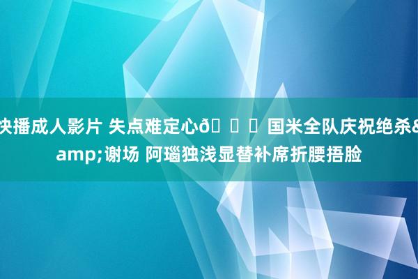 快播成人影片 失点难定心😞国米全队庆祝绝杀&谢场 阿瑙独浅显替补席折腰捂脸