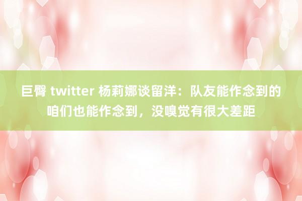 巨臀 twitter 杨莉娜谈留洋：队友能作念到的咱们也能作念到，没嗅觉有很大差距