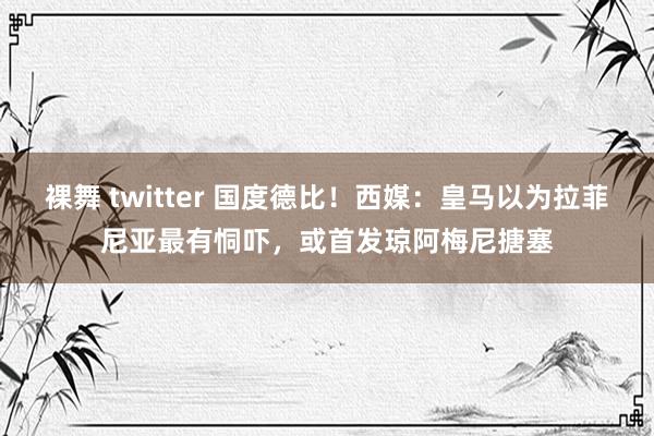 裸舞 twitter 国度德比！西媒：皇马以为拉菲尼亚最有恫吓，或首发琼阿梅尼搪塞