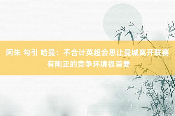 阿朱 勾引 哈曼：不合计英超会思让曼城离开联赛 有刚正的竞争环境很首要