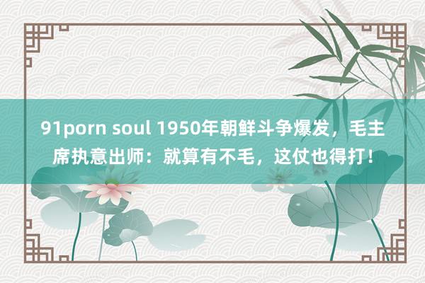 91porn soul 1950年朝鲜斗争爆发，毛主席执意出师：就算有不毛，这仗也得打！