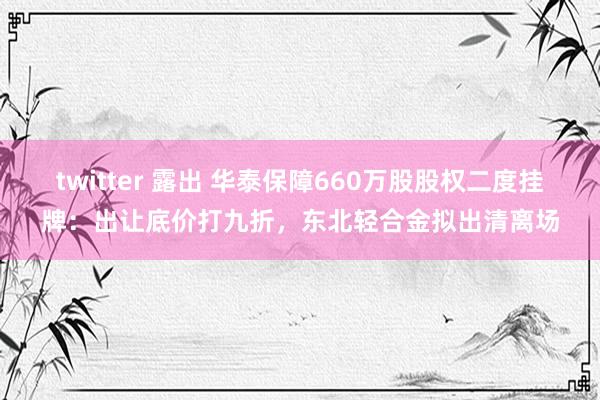 twitter 露出 华泰保障660万股股权二度挂牌：出让底价打九折，东北轻合金拟出清离场