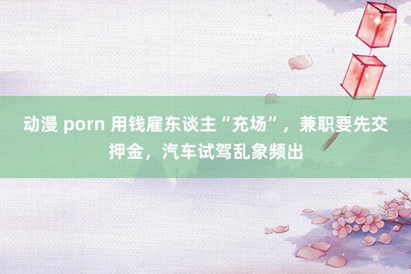 动漫 porn 用钱雇东谈主“充场”，兼职要先交押金，汽车试驾乱象频出