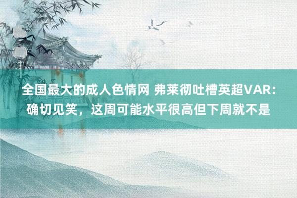 全国最大的成人色情网 弗莱彻吐槽英超VAR：确切见笑，这周可能水平很高但下周就不是