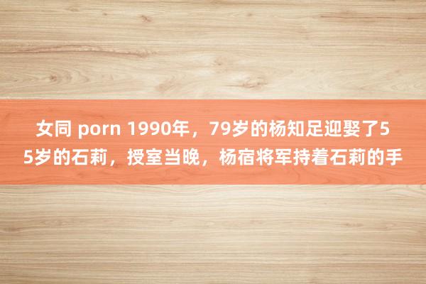 女同 porn 1990年，79岁的杨知足迎娶了55岁的石莉，授室当晚，杨宿将军持着石莉的手