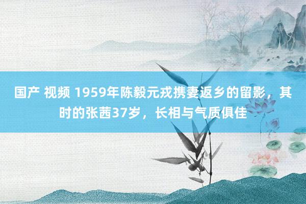 国产 视频 1959年陈毅元戎携妻返乡的留影，其时的张茜37岁，长相与气质俱佳