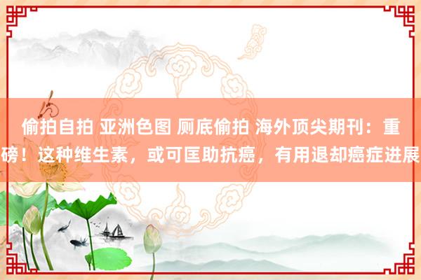 偷拍自拍 亚洲色图 厕底偷拍 海外顶尖期刊：重磅！这种维生素，或可匡助抗癌，有用退却癌症进展