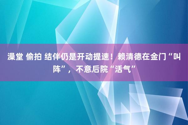 澡堂 偷拍 结伴仍是开动提速！赖清德在金门“叫阵”，不意后院“活气”