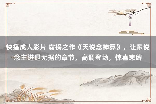 快播成人影片 霸榜之作《天说念神算》，让东说念主进退无据的章节，高调登场，惊喜束缚