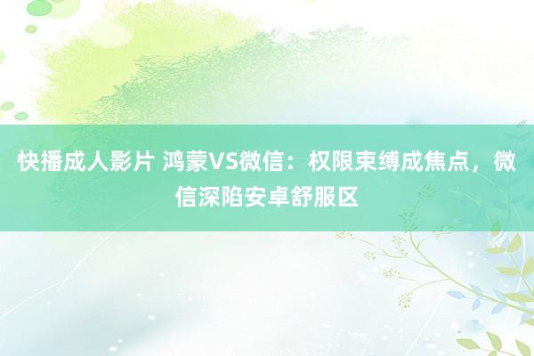 快播成人影片 鸿蒙VS微信：权限束缚成焦点，微信深陷安卓舒服区