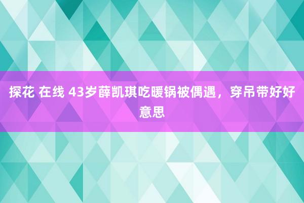 探花 在线 43岁薛凯琪吃暖锅被偶遇，穿吊带好好意思