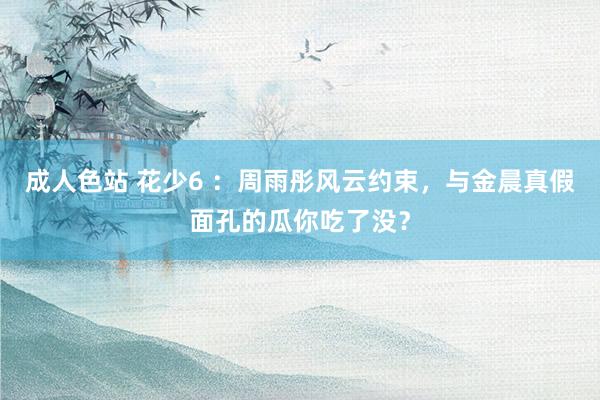 成人色站 花少6 ：周雨彤风云约束，与金晨真假面孔的瓜你吃了没？