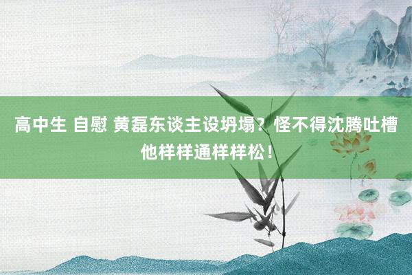 高中生 自慰 黄磊东谈主设坍塌？怪不得沈腾吐槽他样样通样样松！