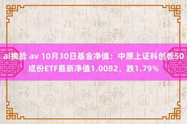 ai换脸 av 10月30日基金净值：中原上证科创板50成份ETF最新净值1.0082，跌1.79%