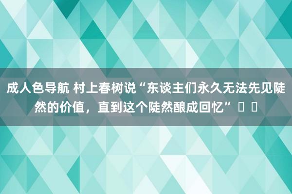 成人色导航 村上春树说“东谈主们永久无法先见陡然的价值，直到这个陡然酿成回忆” ​​