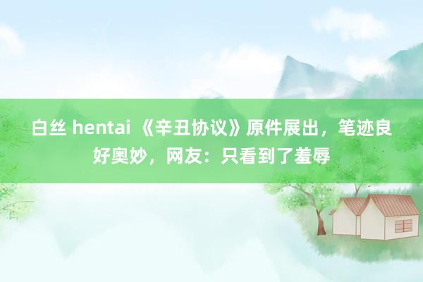 白丝 hentai 《辛丑协议》原件展出，笔迹良好奥妙，网友：只看到了羞辱