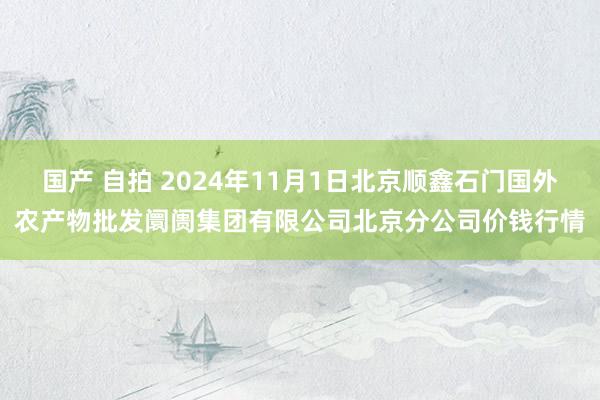 国产 自拍 2024年11月1日北京顺鑫石门国外农产物批发阛阓集团有限公司北京分公司价钱行情