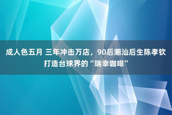 成人色五月 三年冲击万店，90后潮汕后生陈孝钦打造台球界的“瑞幸咖啡”