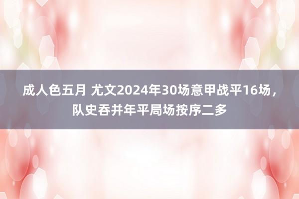 成人色五月 尤文2024年30场意甲战平16场，队史吞并年平局场按序二多