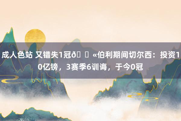 成人色站 又错失1冠😫伯利期间切尔西：投资10亿镑，3赛季6训诲，于今0冠