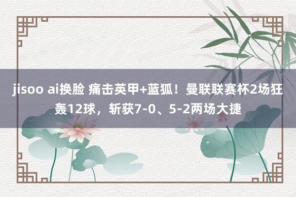 jisoo ai换脸 痛击英甲+蓝狐！曼联联赛杯2场狂轰12球，斩获7-0、5-2两场大捷