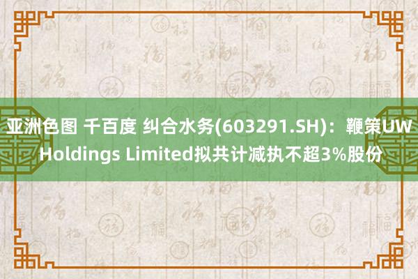 亚洲色图 千百度 纠合水务(603291.SH)：鞭策UW Holdings Limited拟共计减执不超3%股份