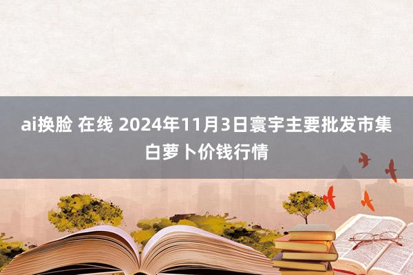 ai换脸 在线 2024年11月3日寰宇主要批发市集白萝卜价钱行情