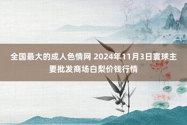 全国最大的成人色情网 2024年11月3日寰球主要批发商场白梨价钱行情