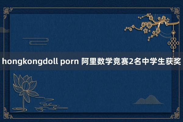 hongkongdoll porn 阿里数学竞赛2名中学生获奖