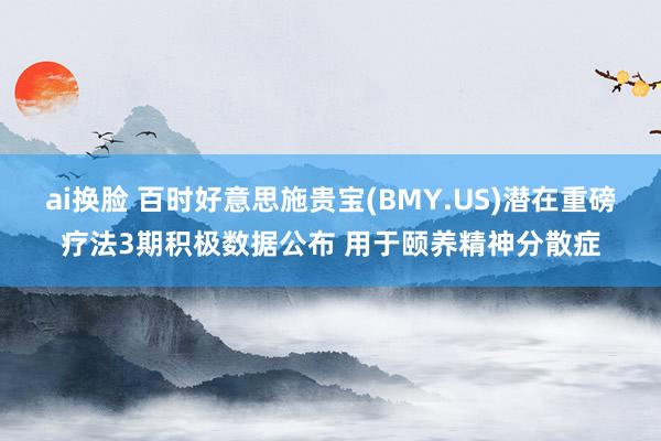 ai换脸 百时好意思施贵宝(BMY.US)潜在重磅疗法3期积极数据公布 用于颐养精神分散症