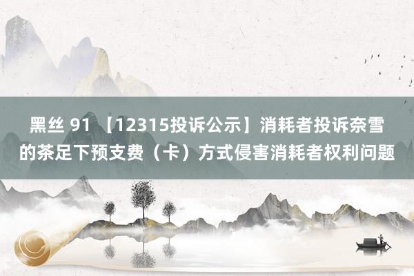 黑丝 91 【12315投诉公示】消耗者投诉奈雪的茶足下预支费（卡）方式侵害消耗者权利问题