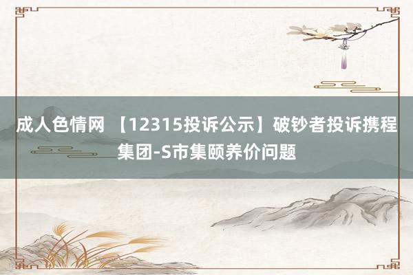 成人色情网 【12315投诉公示】破钞者投诉携程集团-S市集颐养价问题