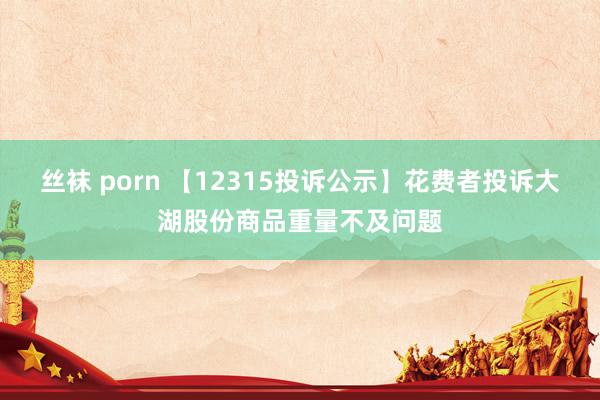 丝袜 porn 【12315投诉公示】花费者投诉大湖股份商品重量不及问题