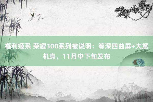 福利姬系 荣耀300系列被说明：等深四曲屏+大意机身，11月中下旬发布