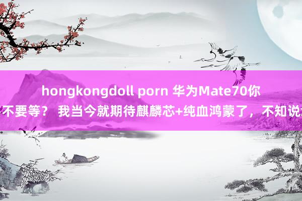 hongkongdoll porn 华为Mate70你要不要等？ 我当今就期待麒麟芯+纯血鸿蒙了，不知说念