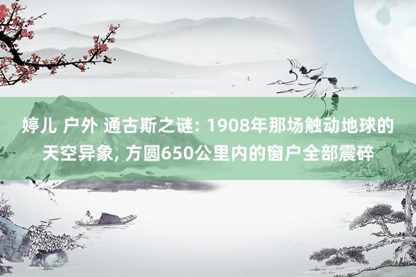 婷儿 户外 通古斯之谜: 1908年那场触动地球的天空异象， 方圆650公里内的窗户全部震碎