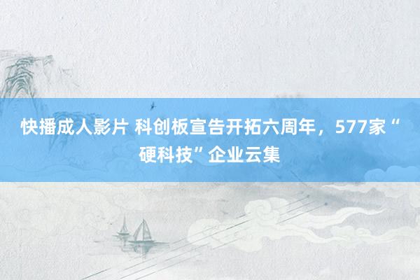 快播成人影片 科创板宣告开拓六周年，577家“硬科技”企业云集