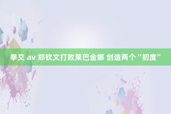 拳交 av 郑钦文打败莱巴金娜 创造两个“初度”