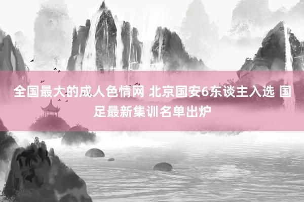 全国最大的成人色情网 北京国安6东谈主入选 国足最新集训名单出炉