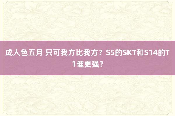 成人色五月 只可我方比我方？S5的SKT和S14的T1谁更强？