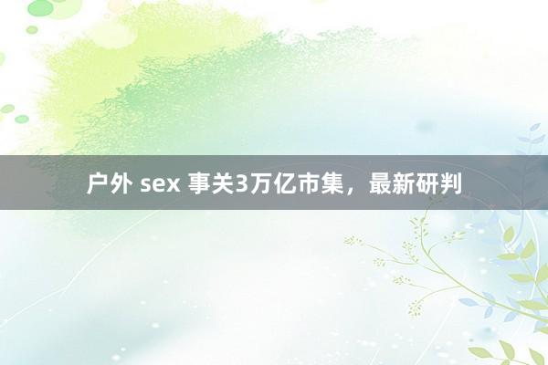 户外 sex 事关3万亿市集，最新研判