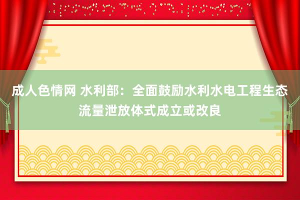 成人色情网 水利部：全面鼓励水利水电工程生态流量泄放体式成立或改良